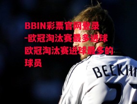 BBIN彩票官网登录-欧冠淘汰赛最多进球欧冠淘汰赛进球最多的球员