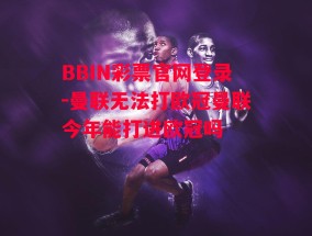 BBIN彩票官网登录-曼联无法打欧冠曼联今年能打进欧冠吗